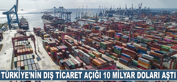 Türkiye’nin dış ticaret açığı 10 milyar doları aştı