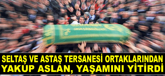 Seltaş ve Astaş Tersanesi ortaklarından Yakup Aslan, yaşamını yitirdi