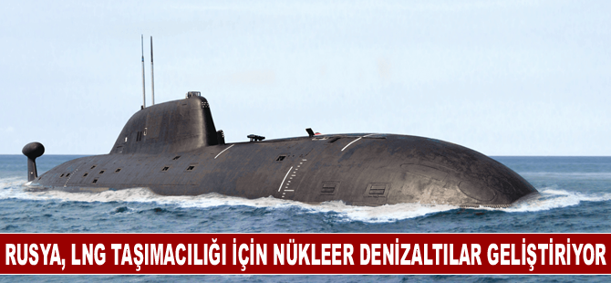 Rusya, LNG taşımacılığı için nükleer denizaltılar geliştiriyor